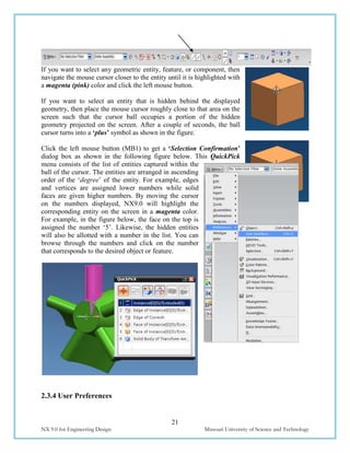 21
NX 9.0 for Engineering Design Missouri University of Science and Technology
If you want to select any geometric entity, feature, or component, then
navigate the mouse cursor closer to the entity until it is highlighted with
a magenta (pink) color and click the left mouse button.
If you want to select an entity that is hidden behind the displayed
geometry, then place the mouse cursor roughly close to that area on the
screen such that the cursor ball occupies a portion of the hidden
geometry projected on the screen. After a couple of seconds, the ball
cursor turns into a ‘plus’ symbol as shown in the figure.
Click the left mouse button (MB1) to get a ‘Selection Confirmation’
dialog box as shown in the following figure below. This QuickPick
menu consists of the list of entities captured within the
ball of the cursor. The entities are arranged in ascending
order of the ‘degree’ of the entity. For example, edges
and vertices are assigned lower numbers while solid
faces are given higher numbers. By moving the cursor
on the numbers displayed, NX9.0 will highlight the
corresponding entity on the screen in a magenta color.
For example, in the figure below, the face on the top is
assigned the number ‘5’. Likewise, the hidden entities
will also be allotted with a number in the list. You can
browse through the numbers and click on the number
that corresponds to the desired object or feature.
2.3.4 User Preferences
 