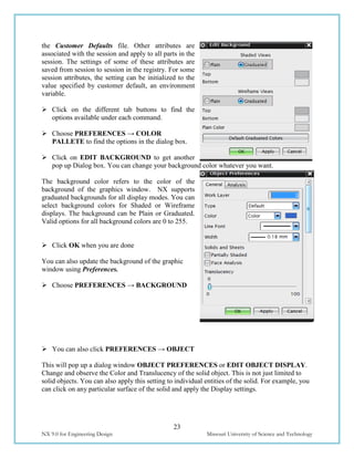 23
NX 9.0 for Engineering Design Missouri University of Science and Technology
the Customer Defaults file. Other attributes are
associated with the session and apply to all parts in the
session. The settings of some of these attributes are
saved from session to session in the registry. For some
session attributes, the setting can be initialized to the
value specified by customer default, an environment
variable.
 Click on the different tab buttons to find the
options available under each command.
 Choose PREFERENCES → COLOR
PALLETE to find the options in the dialog box.
 Click on EDIT BACKGROUND to get another
pop up Dialog box. You can change your background color whatever you want.
The background color refers to the color of the
background of the graphics window. NX supports
graduated backgrounds for all display modes. You can
select background colors for Shaded or Wireframe
displays. The background can be Plain or Graduated.
Valid options for all background colors are 0 to 255.
 Click OK when you are done
You can also update the background of the graphic
window using Preferences.
 Choose PREFERENCES → BACKGROUND
 You can also click PREFERENCES → OBJECT
This will pop up a dialog window OBJECT PREFERENCES or EDIT OBJECT DISPLAY.
Change and observe the Color and Translucency of the solid object. This is not just limited to
solid objects. You can also apply this setting to individual entities of the solid. For example, you
can click on any particular surface of the solid and apply the Display settings.
 
