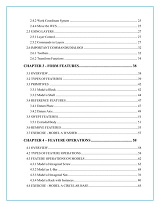 2.4.2 Work Coordinate System ...................................................................................... 25
2.4.4 Move the WCS ...................................................................................................... 25
2.5 USING LAYERS ...........................................................................................................27
2.5.1 Layer Control......................................................................................................... 27
2.5.2 Commands in Layers............................................................................................. 27
2.6 IMPORTANT COMMANDS/DIALOGS .....................................................................32
2.6.1 Toolbars................................................................................................................. 32
2.6.2 Transform Functions ............................................................................................. 34
CHAPTER 3 - FORM FEATURES.......................................................... 38
3.1 OVERVIEW...................................................................................................................38
3.2 TYPES OF FEATURES ................................................................................................39
3.3 PRIMITIVES .................................................................................................................42
3.3.1 Model a Block ....................................................................................................... 42
3.3.2 Model a Shaft ........................................................................................................ 44
3.4 REFERENCE FEATURES............................................................................................47
3.4.1 Datum Plane .......................................................................................................... 47
3.4.2 Datum Axis............................................................................................................ 49
3.5 SWEPT FEATURES......................................................................................................51
3.5.1 Extruded Body....................................................................................................... 51
3.6 REMOVE FEATURES..................................................................................................53
3.7 EXERCISE - MODEL A WASHER .............................................................................57
CHAPTER 4 – FEATURE OPERATIONS............................................. 58
4.1 OVERVIEW...................................................................................................................58
4.2 TYPES OF FEATURE OPERATIONS.........................................................................58
4.3 FEATURE OPERATIONS ON MODELS....................................................................62
4.3.1 Model a Hexagonal Screw..................................................................................... 62
4.3.2 Model an L-Bar ..................................................................................................... 68
4.3.3 Model a Hexagonal Nut......................................................................................... 76
4.3.4 Model a Rack with Instances................................................................................. 80
4.4 EXERCISE - MODEL A CIRCULAR BASE...............................................................85
 