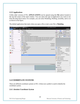24
NX 9.0 for Engineering Design Missouri University of Science and Technology
2.3.5 Applications
Unlike older versions of NX, APPLICATIONS can be opened using the File option located at
the top left corner of the main window. You can select the type of application you want to run
from the drop down menu. For example, you can select Modeling, Drafting, assembly, and so on
as shown in the figure.
The default application that starts when you open a file or start a new file is Modeling.
2.4 COORDINATE SYSTEMS
There are different coordinate systems in NX. A three-axis symbol is used to identify the
coordinate system.
2.4.1 Absolute Coordinate System
 