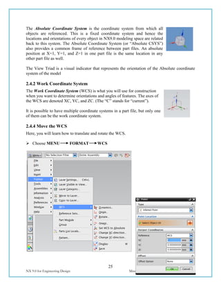 25
NX 9.0 for Engineering Design Missouri University of Science and Technology
The Absolute Coordinate System is the coordinate system from which all
objects are referenced. This is a fixed coordinate system and hence the
locations and orientations of every object in NX9.0 modeling space are related
back to this system. The Absolute Coordinate System (or “Absolute CSYS”)
also provides a common frame of reference between part files. An absolute
position at X=1, Y=1, and Z=1 in one part file is the same location in any
other part file as well.
The View Triad is a visual indicator that represents the orientation of the Absolute coordinate
system of the model
2.4.2 Work Coordinate System
The Work Coordinate System (WCS) is what you will use for construction
when you want to determine orientations and angles of features. The axes of
the WCS are denoted XC, YC, and ZC. (The “C” stands for “current”).
It is possible to have multiple coordinate systems in a part file, but only one
of them can be the work coordinate system.
2.4.4 Move the WCS
Here, you will learn how to translate and rotate the WCS.
 Choose MENU FORMAT WCS
 
