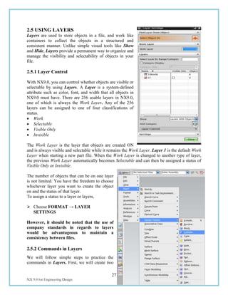 27
NX 9.0 for Engineering Design Missouri University of Science and Technology
2.5 USING LAYERS
Layers are used to store objects in a file, and work like
containers to collect the objects in a structured and
consistent manner. Unlike simple visual tools like Show
and Hide, Layers provide a permanent way to organize and
manage the visibility and selectability of objects in your
file.
2.5.1 Layer Control
With NX9.0, you can control whether objects are visible or
selectable by using Layers. A Layer is a system-defined
attribute such as color, font, and width that all objects in
NX9.0 must have. There are 256 usable layers in NX9.0,
one of which is always the Work Layer. Any of the 256
layers can be assigned to one of four classifications of
status.
 Work
 Selectable
 Visible Only
 Invisible
The Work Layer is the layer that objects are created ON
and is always visible and selectable while it remains the Work Layer. Layer 1 is the default Work
Layer when starting a new part file. When the Work Layer is changed to another type of layer,
the previous Work Layer automatically becomes Selectable and can then be assigned a status of
Visible Only or Invisible.
The number of objects that can be on one layer
is not limited. You have the freedom to choose
whichever layer you want to create the object
on and the status of that layer.
To assign a status to a layer or layers,
 Choose FORMAT → LAYER
SETTINGS
However, it should be noted that the use of
company standards in regards to layers
would be advantageous to maintain a
consistency between files.
2.5.2 Commands in Layers
We will follow simple steps to practice the
commands in Layers. First, we will create two
 