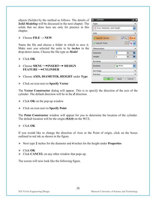 28
NX 9.0 for Engineering Design Missouri University of Science and Technology
objects (Solids) by the method as follows. The details of
Solid Modeling will be discussed in the next chapter. The
solids that we draw here are only for practice in this
chapter.
 Choose FILE → NEW
Name the file and choose a folder in which to save it.
Make sure you selected the units to be inches in the
drop-down menu. Choose the file type as Model
 Click OK
 Choose MENU INSERT DESIGN
FEATURE CYLINDER
 Choose AXIS, DIAMETER, HEIGHT under Type
 Click on icon next to Specify Vector
The Vector Constructor dialog will appear. This is to specify the direction of the axis of the
cylinder. The default direction will be in the Z direction.
 Click OK on the pop-up window
 Click on icon next to Specify Point
The Point Constructor window will appear for you to determine the location of the cylinder.
The default location will be the origin (0,0,0) on the WCS.
 Click OK
If you would like to change the direction of Axis or the Point of origin, click on the boxes
outlined in red ink as shown in the figure.
 Next type 2 inches for the diameter and 4 inches for the height under Properties
 Click OK
 Click CANCEL on any other window that pops up.
The screen will now look like the following figure.
 
