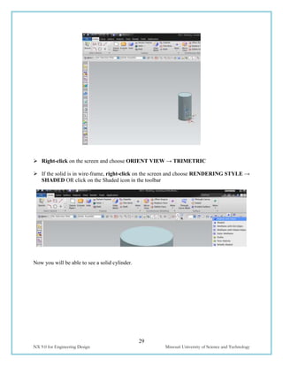 29
NX 9.0 for Engineering Design Missouri University of Science and Technology
 Right-click on the screen and choose ORIENT VIEW → TRIMETRIC
 If the solid is in wire-frame, right-click on the screen and choose RENDERING STYLE →
SHADED OR click on the Shaded icon in the toolbar
Now you will be able to see a solid cylinder.
 
