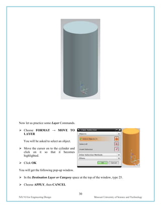 30
NX 9.0 for Engineering Design Missouri University of Science and Technology
Now let us practice some Layer Commands.
 Choose FORMAT → MOVE TO
LAYER
You will be asked to select an object.
 Move the cursor on to the cylinder and
click on it so that it becomes
highlighted.
 Click OK
You will get the following pop-up window.
 In the Destination Layer or Category space at the top of the window, type 25.
 Choose APPLY, then CANCEL
 
