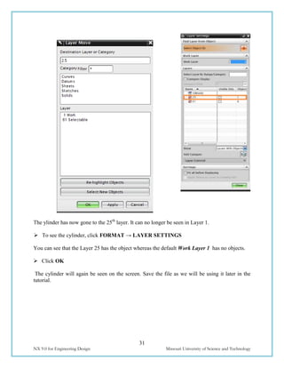 31
NX 9.0 for Engineering Design Missouri University of Science and Technology
The ylinder has now gone to the 25th
layer. It can no longer be seen in Layer 1.
 To see the cylinder, click FORMAT → LAYER SETTINGS
You can see that the Layer 25 has the object whereas the default Work Layer 1 has no objects.
 Click OK
The cylinder will again be seen on the screen. Save the file as we will be using it later in the
tutorial.
 
