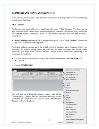 32
NX 9.0 for Engineering Design Missouri University of Science and Technology
2.6 IMPORTANT COMMANDS/DIALOGS
In this section, you will learn some important commands and dialogs which will be useful during
modeling and sketching.
2.6.1 Toolbars
Toolbars contain icons, which serve as shortcuts for many NX9.0 functions. The figure on the
right shows the main Toolbar items normally displayed. However, you can find many more icons
for different feature commands, based on the module selected and how the module is
customized.
 Right-Clicking anywhere on the existing toolbars gives a list of other Toolbars. You can add
any of the toolbars by checking them.
The list of toolbars you can see in the default option is Standard, View, Selection, Utility, etc.
Normally, the default setting should be sufficient for most operations but during certain
operations, you might need additional toolbars. If you want to add buttons pertaining to the
commands and toolbars,
 Click on the pull-down arrow on any of the Toolbars and choose ADD OR REMOVE
BUTTONS.
 Choose CUSTOMIZE.
This will pop up a Customize dialog window with all the
Toolbars under ‘Toolbar’ Tab and commands pertaining to each
Toolbar under ‘Commands’ tab. You can check all the toolbars
that you wish to be displayed.
 