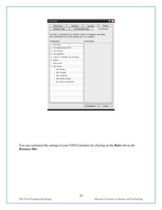 33
NX 9.0 for Engineering Design Missouri University of Science and Technology
You can customize the settings of your NX9.0 interface by clicking on the Roles tab on the
Resource Bar.
 