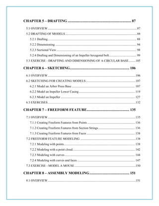 CHAPTER 5 – DRAFTING ...................................................................... 87
5.1 OVERVIEW...................................................................................................................87
5.2 DRAFTING OF MODELS ............................................................................................88
5.2.1 Drafting.................................................................................................................. 88
5.2.2 Dimensioning ........................................................................................................ 94
5.2.3 Sectional View....................................................................................................... 98
5.2.4 Drafting and Dimensioning of an Impeller hexagonal bolt................................... 99
5.3 EXERCISE - DRAFTING AND DIMENSIONING OF A CIRCULAR BASE.........105
CHAPTER 6 – SKETCHING.................................................................. 106
6.1 OVERVIEW.................................................................................................................106
6.2 SKETCHING FOR CREATING MODELS................................................................107
6.2.1 Model an Arbor Press Base ................................................................................. 107
6.2.2 Model an Impeller Lower Casing........................................................................ 119
6.2.3 Model an Impeller ............................................................................................... 127
6.3 EXERCISES.................................................................................................................132
CHAPTER 7 – FREEFORM FEATURE............................................... 135
7.1 OVERVIEW.................................................................................................................135
7.1.1 Creating Freeform Features from Points ............................................................. 136
7.1.2 Creating Freeform Features from Section Strings............................................... 136
7.1.3 Creating Freeform Features from Faces .............................................................. 138
7.2 FREEFORM FEATURE MODELING .......................................................................138
7.2.1 Modeling with points........................................................................................... 138
7.2.2 Modeling with a point cloud................................................................................ 142
7.2.3 Modeling with curves.......................................................................................... 144
7.2.4 Modeling with curves and faces.......................................................................... 147
7.3 EXERCISE - MODEL A MOUSE ..............................................................................150
CHAPTER 8 – ASSEMBLY MODELING............................................ 151
8.1 OVERVIEW.................................................................................................................151
 