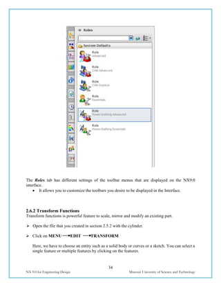34
NX 9.0 for Engineering Design Missouri University of Science and Technology
The Roles tab has different settings of the toolbar menus that are displayed on the NX9.0
interface.
 It allows you to customize the toolbars you desire to be displayed in the Interface.
2.6.2 Transform Functions
Transform functions is powerful feature to scale, mirror and modify an existing part.
 Open the file that you created in section 2.5.2 with the cylinder.
 Click on MENU EDIT TRANSFORM
Here, we have to choose an entity such as a solid body or curves or a sketch. You can select a
single feature or multiple features by clicking on the features.
 
