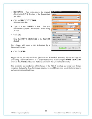37
NX 9.0 for Engineering Design Missouri University of Science and Technology
 DISTANCE – This option moves the selected
object in the X-Y-Z direction by the distance that
you enter.
 Click on SPECIFY VECTOR
Select the direction.
 Type 5 in the DISTANCE box. This will
translate the cylinder a distance of 5 inches along
X-Axis
 Click OK
Note that MOVE ORIGINAL is the RESULT
clicked.
The cylinder will move in the X-direction by a
distance of 5 inches.
 Click CANCEL
As you can see, we have moved the cylinder in the X-direction. Similarly, we can also copy the
cylinder by a specified distance or to a specified location by selecting the COPY ORIGINAL
option in the RESULT. These are the basic commands that you will need initially.
That completes an introduction of the basics of the NX9.0 interface and some basic feature
operations that can be done. In the next chapter, we would learn more about the form features
and some primitive object types.
 