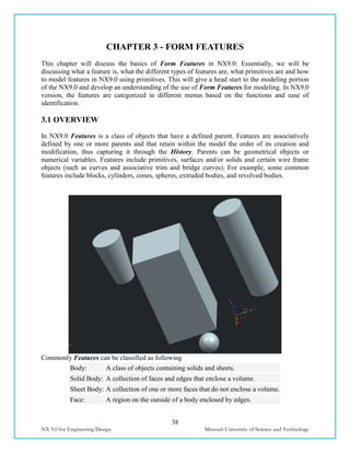 38
NX 9.0 for Engineering Design Missouri University of Science and Technology
CHAPTER 3 - FORM FEATURES
This chapter will discuss the basics of Form Features in NX9.0: Essentially, we will be
discussing what a feature is, what the different types of features are, what primitives are and how
to model features in NX9.0 using primitives. This will give a head start to the modeling portion
of the NX9.0 and develop an understanding of the use of Form Features for modeling. In NX9.0
version, the features are categorized in different menus based on the functions and ease of
identification.
3.1 OVERVIEW
In NX9.0 Features is a class of objects that have a defined parent. Features are associatively
defined by one or more parents and that retain within the model the order of its creation and
modification, thus capturing it through the History. Parents can be geometrical objects or
numerical variables. Features include primitives, surfaces and/or solids and certain wire frame
objects (such as curves and associative trim and bridge curves). For example, some common
features include blocks, cylinders, cones, spheres, extruded bodies, and revolved bodies.
Commonly Features can be classified as following
Body: A class of objects containing solids and sheets.
Solid Body: A collection of faces and edges that enclose a volume.
Sheet Body: A collection of one or more faces that do not enclose a volume.
Face: A region on the outside of a body enclosed by edges.
 