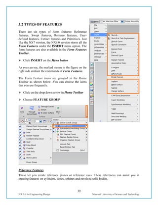 39
NX 9.0 for Engineering Design Missouri University of Science and Technology
3.2 TYPES OF FEATURES
There are six types of Form features: Reference
features, Swept features, Remove features, User-
defined features, Extract features and Primitives. Just
like the NX7 version, the NX9.0 version stores all the
Form Features under the INSERT menu option. The
form features are also available in the Form Features
Toolbar.
 Click INSERT on the Menu button
As you can see, the marked menus in the figure on the
right side contain the commands of Form Features.
The Form Feature icons are grouped in the Home
Toolbar as shown below. You can choose the icons
that you use frequently.
 Click on the drop down arrow in Home Toolbar
 Choose FEATURE GROUP
Reference Features
These let you create reference planes or reference axes. These references can assist you in
creating features on cylinders, cones, spheres and revolved solid bodies.
 