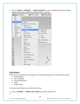 40
NX 9.0 for Engineering Design Missouri University of Science and Technology
 Click on MENU INSERT DATUM/POINT to view the different Reference Feature
options: Datum Plane, Datum Axis, Datum CSYS, and Point
Swept Features
These let you create bodies by extruding or revolving sketch geometry. Swept Features include:
 Extruded Body
 Revolved Body
 Sweep along Guide
 Tube
 Styled Sweep
To select a swept feature you can do the following:
 Click on INSERT → DESIGN FEATURE for Extrude and Revolve
or
 