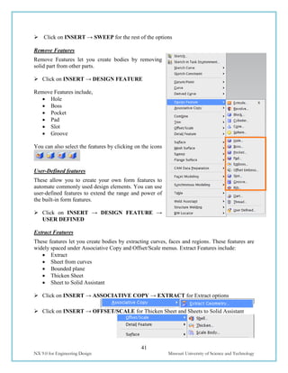 41
NX 9.0 for Engineering Design Missouri University of Science and Technology
 Click on INSERT → SWEEP for the rest of the options
Remove Features
Remove Features let you create bodies by removing
solid part from other parts.
 Click on INSERT → DESIGN FEATURE
Remove Features include,
 Hole
 Boss
 Pocket
 Pad
 Slot
 Groove
You can also select the features by clicking on the icons
User-Defined features
These allow you to create your own form features to
automate commonly used design elements. You can use
user-defined features to extend the range and power of
the built-in form features.
 Click on INSERT → DESIGN FEATURE →
USER DEFINED
Extract Features
These features let you create bodies by extracting curves, faces and regions. These features are
widely spaced under Associative Copy and Offset/Scale menus. Extract Features include:
 Extract
 Sheet from curves
 Bounded plane
 Thicken Sheet
 Sheet to Solid Assistant
 Click on INSERT → ASSOCIATIVE COPY → EXTRACT for Extract options
 Click on INSERT → OFFSET/SCALE for Thicken Sheet and Sheets to Solid Assistant
 
