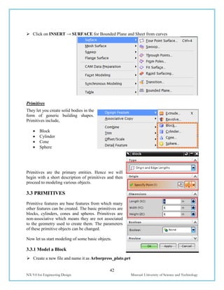 42
NX 9.0 for Engineering Design Missouri University of Science and Technology
 Click on INSERT → SURFACE for Bounded Plane and Sheet from curves
Primitives
They let you create solid bodies in the
form of generic building shapes.
Primitives include,
 Block
 Cylinder
 Cone
 Sphere
Primitives are the primary entities. Hence we will
begin with a short description of primitives and then
proceed to modeling various objects.
3.3 PRIMITIVES
Primitive features are base features from which many
other features can be created. The basic primitives are
blocks, cylinders, cones and spheres. Primitives are
non-associative which means they are not associated
to the geometry used to create them. The parameters
of these primitive objects can be changed.
Now let us start modeling of some basic objects.
3.3.1 Model a Block
 Create a new file and name it as Arborpress_plate.prt
 