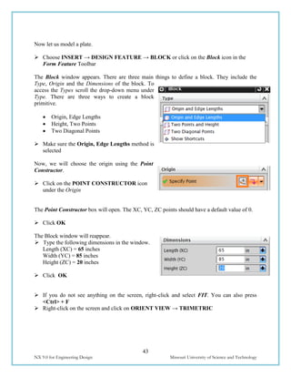 43
NX 9.0 for Engineering Design Missouri University of Science and Technology
Now let us model a plate.
 Choose INSERT → DESIGN FEATURE → BLOCK or click on the Block icon in the
Form Feature Toolbar
The Block window appears. There are three main things to define a block. They include the
Type, Origin and the Dimensions of the block. To
access the Types scroll the drop-down menu under
Type. There are three ways to create a block
primitive.
 Origin, Edge Lengths
 Height, Two Points
 Two Diagonal Points
 Make sure the Origin, Edge Lengths method is
selected
Now, we will choose the origin using the Point
Constructor.
 Click on the POINT CONSTRUCTOR icon
under the Origin
The Point Constructor box will open. The XC, YC, ZC points should have a default value of 0.
 Click OK
The Block window will reappear.
 Type the following dimensions in the window.
Length (XC) = 65 inches
Width (YC) = 85 inches
Height (ZC) = 20 inches
 Click OK
 If you do not see anything on the screen, right-click and select FIT. You can also press
<Ctrl> + F
 Right-click on the screen and click on ORIENT VIEW → TRIMETRIC
 