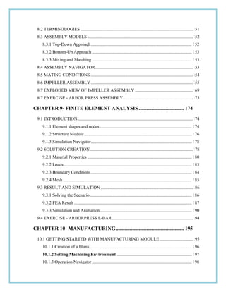 8.2 TERMINOLOGIES .....................................................................................................151
8.3 ASSEMBLY MODELS ...............................................................................................152
8.3.1 Top-Down Approach........................................................................................... 152
8.3.2 Bottom-Up Approach .......................................................................................... 153
8.3.3 Mixing and Matching .......................................................................................... 153
8.4 ASSEMBLY NAVIGATOR........................................................................................153
8.5 MATING CONDITIONS ............................................................................................154
8.6 IMPELLER ASSEMBLY............................................................................................155
8.7 EXPLODED VIEW OF IMPELLER ASSEMBLY ....................................................169
8.7 EXERCISE - ARBOR PRESS ASSEMBLY...............................................................173
CHAPTER 9- FINITE ELEMENT ANALYSIS ................................... 174
9.1 INTRODUCTION........................................................................................................174
9.1.1 Element shapes and nodes................................................................................... 174
9.1.2 Structure Module................................................................................................. 176
9.1.3 Simulation Navigator........................................................................................... 178
9.2 SOLUTION CREATION.............................................................................................178
9.2.1 Material Properties .............................................................................................. 180
9.2.2 Loads ................................................................................................................... 183
9.2.3 Boundary Conditions........................................................................................... 184
9.2.4 Mesh .................................................................................................................... 185
9.3 RESULT AND SIMULATION ...................................................................................186
9.3.1 Solving the Scenario............................................................................................ 186
9.3.2 FEA Result .......................................................................................................... 187
9.3.3 Simulation and Animation................................................................................... 190
9.4 EXERCISE - ARBORPRESS L-BAR.........................................................................194
CHAPTER 10- MANUFACTURING..................................................... 195
10.1 GETTING STARTED WITH MANUFACTURING MODULE..............................195
10.1.1 Creation of a Blank............................................................................................ 196
10.1.2 Setting Machining Environment.................................................................... 197
10.1.3 Operation Navigator .......................................................................................... 198
 