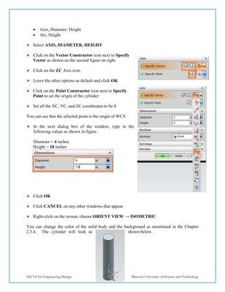 45
NX 9.0 for Engineering Design Missouri University of Science and Technology
 Axis, Diameter, Height
 Arc, Height
 Select AXIS, DIAMETER, HEIGHT
 Click on the Vector Constructor icon next to Specify
Vector as shown on the second figure on right.
 Click on the ZC Axis icon.
 Leave the other options as default and click OK
 Click on the Point Constructor icon next to Specify
Point to set the origin of the cylinder
 Set all the XC, YC, and ZC coordinates to be 0
You can see that the selected point is the origin of WCS
 In the next dialog box of the window, type in the
following values as shown in figure
Diameter = 4 inches
Height = 18 inches
 Click OK
 Click CANCEL on any other windows that appear
 Right-click on the screen, choose ORIENT VIEW → ISOMETRIC
You can change the color of the solid body and the background as mentioned in the Chapter
2.3.4. The cylinder will look as shown below.
 