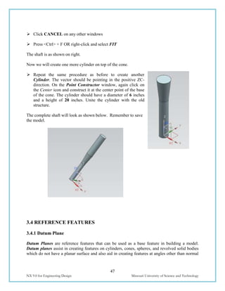 47
NX 9.0 for Engineering Design Missouri University of Science and Technology
 Click CANCEL on any other windows
 Press <Ctrl> + F OR right-click and select FIT
The shaft is as shown on right.
Now we will create one more cylinder on top of the cone.
 Repeat the same procedure as before to create another
Cylinder. The vector should be pointing in the positive ZC-
direction. On the Point Constructor window, again click on
the Center icon and construct it at the center point of the base
of the cone. The cylinder should have a diameter of 6 inches
and a height of 20 inches. Unite the cylinder with the old
structure.
The complete shaft will look as shown below. Remember to save
the model.
3.4 REFERENCE FEATURES
3.4.1 Datum Plane
Datum Planes are reference features that can be used as a base feature in building a model.
Datum planes assist in creating features on cylinders, cones, spheres, and revolved solid bodies
which do not have a planar surface and also aid in creating features at angles other than normal
 