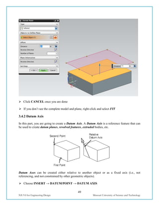 49
NX 9.0 for Engineering Design Missouri University of Science and Technology
 Click CANCEL once you are done
 If you don’t see the complete model and plane, right-click and select FIT
3.4.2 Datum Axis
In this part, you are going to create a Datum Axis. A Datum Axis is a reference feature that can
be used to create datum planes, revolved features, extruded bodies, etc.
Datum Axes can be created either relative to another object or as a fixed axis (i.e., not
referencing, and not constrained by other geometric objects).
 Choose INSERT → DATUM/POINT → DATUM AXIS
 