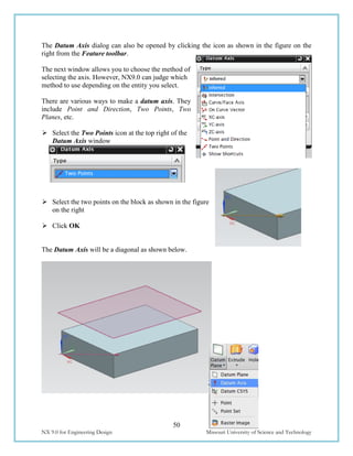 50
NX 9.0 for Engineering Design Missouri University of Science and Technology
The Datum Axis dialog can also be opened by clicking the icon as shown in the figure on the
right from the Feature toolbar.
The next window allows you to choose the method of
selecting the axis. However, NX9.0 can judge which
method to use depending on the entity you select.
There are various ways to make a datum axis. They
include Point and Direction, Two Points, Two
Planes, etc.
 Select the Two Points icon at the top right of the
Datum Axis window
 Select the two points on the block as shown in the figure
on the right
 Click OK
The Datum Axis will be a diagonal as shown below.
 