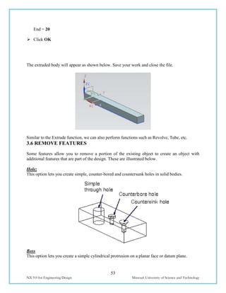 53
NX 9.0 for Engineering Design Missouri University of Science and Technology
End = 20
 Click OK
The extruded body will appear as shown below. Save your work and close the file.
Similar to the Extrude function, we can also perform functions such as Revolve, Tube, etc.
3.6 REMOVE FEATURES
Some features allow you to remove a portion of the existing object to create an object with
additional features that are part of the design. These are illustrated below.
Hole:
This option lets you create simple, counter-bored and countersunk holes in solid bodies.
Boss
This option lets you create a simple cylindrical protrusion on a planar face or datum plane.
 