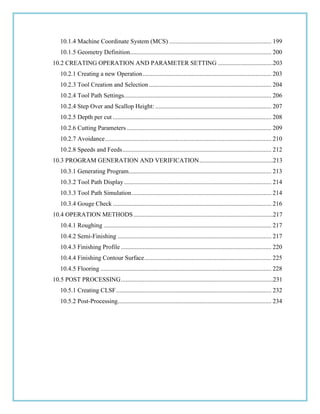 10.1.4 Machine Coordinate System (MCS) ................................................................. 199
10.1.5 Geometry Definition.......................................................................................... 200
10.2 CREATING OPERATION AND PARAMETER SETTING ...................................203
10.2.1 Creating a new Operation.................................................................................. 203
10.2.3 Tool Creation and Selection .............................................................................. 204
10.2.4 Tool Path Settings.............................................................................................. 206
10.2.4 Step Over and Scallop Height: .......................................................................... 207
10.2.5 Depth per cut ..................................................................................................... 208
10.2.6 Cutting Parameters ............................................................................................ 209
10.2.7 Avoidance.......................................................................................................... 210
10.2.8 Speeds and Feeds............................................................................................... 212
10.3 PROGRAM GENERATION AND VERIFICATION...............................................213
10.3.1 Generating Program........................................................................................... 213
10.3.2 Tool Path Display.............................................................................................. 214
10.3.3 Tool Path Simulation......................................................................................... 214
10.3.4 Gouge Check ..................................................................................................... 216
10.4 OPERATION METHODS.........................................................................................217
10.4.1 Roughing ........................................................................................................... 217
10.4.2 Semi-Finishing .................................................................................................. 217
10.4.3 Finishing Profile ................................................................................................ 220
10.4.4 Finishing Contour Surface................................................................................. 225
10.4.5 Flooring ............................................................................................................. 228
10.5 POST PROCESSING.................................................................................................231
10.5.1 Creating CLSF................................................................................................... 232
10.5.2 Post-Processing.................................................................................................. 234
 