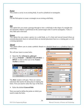 54
NX 9.0 for Engineering Design Missouri University of Science and Technology
Pocket
This creates a cavity in an existing body. It can be cylindrical or rectangular.
Pad
Use the Pad option to create a rectangle on an existing solid body.
Slot
This option lets you create a passage through or into a solid body in the shape of a straight slot.
An automatic subtract is performed on the current target solid. It can be rectangular, T-slot, U-
Slot, Ball end or Dovetail.
Groove
This option lets you create a groove in a solid body, as if a form tool moved inward (from an
external placement face) or outward (from an internal placement face) on a rotating part, as with
a turning operation.
Thread
This option allows you to create symbolic thread or a detailed thread on a cylindrical face of a
solid body.
We will now learn to create holes.
 Open the file Arborpress_plate.prt
 Choose INSERT → DESIGN FEATURES →
HOLE or click on the icon in the Feature
Toolbar as shown
The Hole window will open. There are various
selections that need to be done prior to making the
holes. First you need to select the Type of the hole.
 Select the default General Hole
Next you need to define the points at which you
need to make the holes.
 