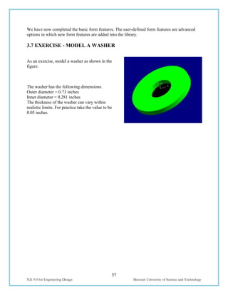 57
NX 9.0 for Engineering Design Missouri University of Science and Technology
We have now completed the basic form features. The user-defined form features are advanced
options in which new form features are added into the library.
3.7 EXERCISE - MODEL A WASHER
As an exercise, model a washer as shown in the
figure.
The washer has the following dimensions.
Outer diameter = 0.73 inches
Inner diameter = 0.281 inches
The thickness of the washer can vary within
realistic limits. For practice take the value to be
0.05 inches.
 