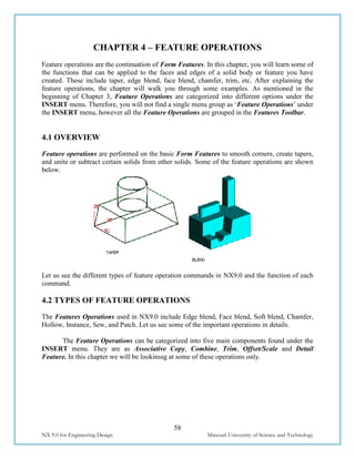 58
NX 9.0 for Engineering Design Missouri University of Science and Technology
CHAPTER 4 – FEATURE OPERATIONS
Feature operations are the continuation of Form Features. In this chapter, you will learn some of
the functions that can be applied to the faces and edges of a solid body or feature you have
created. These include taper, edge blend, face blend, chamfer, trim, etc. After explaining the
feature operations, the chapter will walk you through some examples. As mentioned in the
beginning of Chapter 3, Feature Operations are categorized into different options under the
INSERT menu. Therefore, you will not find a single menu group as ‘Feature Operations’ under
the INSERT menu, however all the Feature Operations are grouped in the Features Toolbar.
4.1 OVERVIEW
Feature operations are performed on the basic Form Features to smooth corners, create tapers,
and unite or subtract certain solids from other solids. Some of the feature operations are shown
below.
Let us see the different types of feature operation commands in NX9.0 and the function of each
command.
4.2 TYPES OF FEATURE OPERATIONS
The Features Operations used in NX9.0 include Edge blend, Face blend, Soft blend, Chamfer,
Hollow, Instance, Sew, and Patch. Let us see some of the important operations in details.
The Feature Operations can be categorized into five main components found under the
INSERT menu. They are as Associative Copy, Combine, Trim, Offset/Scale and Detail
Feature. In this chapter we will be lookinssg at some of these operations only.
 