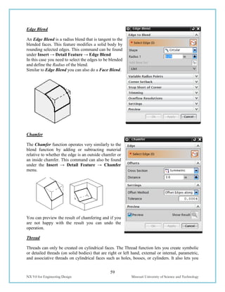 59
NX 9.0 for Engineering Design Missouri University of Science and Technology
Edge Blend
An Edge Blend is a radius blend that is tangent to the
blended faces. This feature modifies a solid body by
rounding selected edges. This command can be found
under Insert → Detail Feature → Edge Blend
In this case you need to select the edges to be blended
and define the Radius of the blend.
Similar to Edge Blend you can also do a Face Blend.
Chamfer
The Chamfer function operates very similarly to the
blend function by adding or subtracting material
relative to whether the edge is an outside chamfer or
an inside chamfer. This command can also be found
under the Insert → Detail Feature → Chamfer
menu.
You can preview the result of chamfering and if you
are not happy with the result you can undo the
operation.
Thread
Threads can only be created on cylindrical faces. The Thread function lets you create symbolic
or detailed threads (on solid bodies) that are right or left hand, external or internal, parametric,
and associative threads on cylindrical faces such as holes, bosses, or cylinders. It also lets you
 