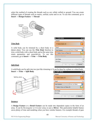 60
NX 9.0 for Engineering Design Missouri University of Science and Technology
select the method of creating the threads such as cut, rolled, milled or ground. You can create
different types of threads such as metric, unified, acme and so on. To use this command, go to
Insert → Design Feature → Thread
Trim Body
A solid body can be trimmed by a sheet body or a
datum plane. You can use the Trim Body function to
trim a solid body with a sheet body and at the same time
retain parameters and associativity. To use this
command, go to Insert → Trim → Trim Body
Split Body
A solid body can be split into two just like trimming it. It can be done by a plane or a sheet body.
Insert → Trim → Split Body
Instance
A Design Feature or a Detail Feature can be made into dependent copies in the form of an
array. It can be Rectangular or Circular array or just a Mirror. This particularly helpful feature
saves plenty of time and modeling when you have similar features. For example threads of gear
 