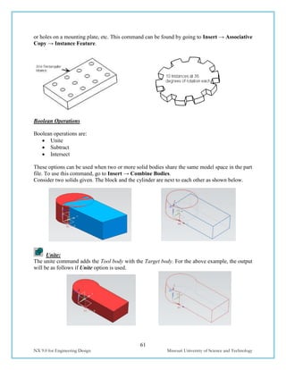 61
NX 9.0 for Engineering Design Missouri University of Science and Technology
or holes on a mounting plate, etc. This command can be found by going to Insert → Associative
Copy → Instance Feature.
Boolean Operations
Boolean operations are:
 Unite
 Subtract
 Intersect
These options can be used when two or more solid bodies share the same model space in the part
file. To use this command, go to Insert → Combine Bodies.
Consider two solids given. The block and the cylinder are next to each other as shown below.
Unite:
The unite command adds the Tool body with the Target body. For the above example, the output
will be as follows if Unite option is used.
 