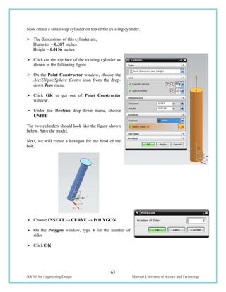 63
NX 9.0 for Engineering Design Missouri University of Science and Technology
Now create a small step cylinder on top of the existing cylinder.
 The dimensions of this cylinder are,
Diameter = 0.387 inches
Height = 0.0156 inches
 Click on the top face of the existing cylinder as
shown in the following figure
 On the Point Constructor window, choose the
Arc/Ellipse/Sphere Center icon from the drop-
down Type menu
 Click OK to get out of Point Constructor
window.
 Under the Boolean drop-down menu, choose
UNITE
The two cylinders should look like the figure shown
below. Save the model.
Next, we will create a hexagon for the head of the
bolt.
 Choose INSERT → CURVE → POLYGON
 On the Polygon window, type 6 for the number of
sides
 Click OK
 