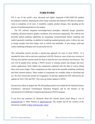 1
NX 9.0 for Engineering Design Missouri University of Science and Technology
FOREWORD
NX is one of the world’s most advanced and tightly integrated CAD/CAM/CAE product
development solutions. Spanning the entire range of product development, NX delivers immense
value to enterprises of all sizes. It simplifies complex product designs, thus speeding up the
process of introducing products to the market.
The NX software integrates knowledge-based principles, industrial design, geometric
modeling, advanced analysis, graphic simulation, and concurrent engineering. The software has
powerful hybrid modeling capabilities by integrating constraint-based feature modeling and
explicit geometric modeling. In addition to modeling standard geometry parts, it allows the user
to design complex free-form shapes such as airfoils and manifolds. It also merges solid and
surface modeling techniques into one powerful tool set.
This self-guiding tutorial provides a step-by-step approach for users to learn NX9.0. It is
intended for those with no previous experience with NX. However, users of previous versions of
NX may also find this tutorial useful for them to learn the new user interfaces and functions. The
user will be guided from starting a NX9.0 session to creating models and designs that have
various applications. Each chapter has components explained with the help of various dialog
boxes and screen images. These components are later used in the assembly modeling, machining
and finite element analysis. These models of components are available online to download and
use. We first released the tutorial for Unigraphics 18 and later updated for NX2 followed by the
updates for NX3, NX5 and NX7. This write-up further updates to NX9.0.
Our previous efforts to prepare the NX self-guiding tutorial were funded by the National Science
Foundation’s Advanced Technological Education Program and by the Partners of the
Advancement of Collaborative Engineering Education (PACE) program
If you have any questions or comments about this tutorial, please email Ming C. Leu at
mleu@mst.edu or Albin Thomas at atqk3@mst.edu. The models and all the versions of the
tutorial are available at http://web.mst.edu/~mleu/.
 
