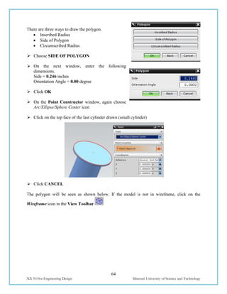 64
NX 9.0 for Engineering Design Missouri University of Science and Technology
There are three ways to draw the polygon.
 Inscribed Radius
 Side of Polygon
 Circumscribed Radius
 Choose SIDE OF POLYGON
 On the next window, enter the following
dimensions.
Side = 0.246 inches
Orientation Angle = 0.00 degree
 Click OK
 On the Point Constructor window, again choose
Arc/Ellipse/Sphere Center icon
 Click on the top face of the last cylinder drawn (small cylinder)
 Click CANCEL
The polygon will be seen as shown below. If the model is not in wireframe, click on the
Wireframe icon in the View Toolbar
 