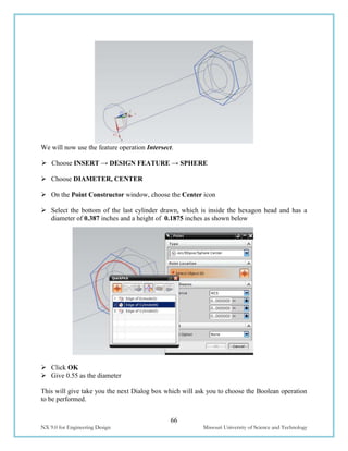 66
NX 9.0 for Engineering Design Missouri University of Science and Technology
We will now use the feature operation Intersect.
 Choose INSERT → DESIGN FEATURE → SPHERE
 Choose DIAMETER, CENTER
 On the Point Constructor window, choose the Center icon
 Select the bottom of the last cylinder drawn, which is inside the hexagon head and has a
diameter of 0.387 inches and a height of 0.1875 inches as shown below
 Click OK
 Give 0.55 as the diameter
This will give take you the next Dialog box which will ask you to choose the Boolean operation
to be performed.
 