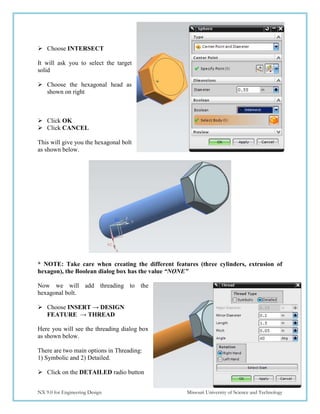 67
NX 9.0 for Engineering Design Missouri University of Science and Technology
 Choose INTERSECT
It will ask you to select the target
solid
 Choose the hexagonal head as
shown on right
 Click OK
 Click CANCEL
This will give you the hexagonal bolt
as shown below.
* NOTE: Take care when creating the different features (three cylinders, extrusion of
hexagon), the Boolean dialog box has the value “NONE”
Now we will add threading to the
hexagonal bolt.
 Choose INSERT → DESIGN
FEATURE → THREAD
Here you will see the threading dialog box
as shown below.
There are two main options in Threading:
1) Symbolic and 2) Detailed.
 Click on the DETAILED radio button
 