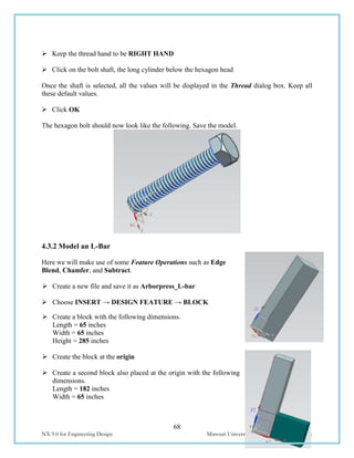 68
NX 9.0 for Engineering Design Missouri University of Science and Technology
 Keep the thread hand to be RIGHT HAND
 Click on the bolt shaft, the long cylinder below the hexagon head
Once the shaft is selected, all the values will be displayed in the Thread dialog box. Keep all
these default values.
 Click OK
The hexagon bolt should now look like the following. Save the model.
4.3.2 Model an L-Bar
Here we will make use of some Feature Operations such as Edge
Blend, Chamfer, and Subtract.
 Create a new file and save it as Arborpress_L-bar
 Choose INSERT → DESIGN FEATURE → BLOCK
 Create a block with the following dimensions.
Length = 65 inches
Width = 65 inches
Height = 285 inches
 Create the block at the origin
 Create a second block also placed at the origin with the following
dimensions.
Length = 182 inches
Width = 65 inches
 
