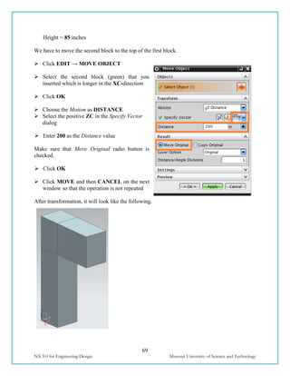 69
NX 9.0 for Engineering Design Missouri University of Science and Technology
Height = 85 inches
We have to move the second block to the top of the first block.
 Click EDIT → MOVE OBJECT
 Select the second block (green) that you
inserted which is longer in the XC-direction
 Click OK
 Choose the Motion as DISTANCE
 Select the positive ZC in the Specify Vector
dialog
 Enter 200 as the Distance value
Make sure that Move Original radio button is
checked.
 Click OK
 Click MOVE and then CANCEL on the next
window so that the operation is not repeated
After transformation, it will look like the following.
 