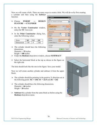 70
NX 9.0 for Engineering Design Missouri University of Science and Technology
Now we will create a hole. There are many ways to create a hole. We will do so by first creating
a cylinder and then using the Subtract
function.
 Choose INSERT → DESIGN
FEATURE → CYLINDER
 On the Vector Constructor window,
select the YC Axis icon
 In the Point Constructor dialog box,
enter the following values
Axes XC YC ZC
Dimension 130 -5 242
 The cylinder should have the following
dimensions.
Diameter = 35 inches
Height = 100 inches
 Under the Boolean drop-down window, choose SUBTRACT
 Select the horizontal block at the top as shown in the figure on
the right side
The hole should look like the one in the figure. Save your model.
Now we will create another cylinder and subtract it from the upper
block.
 The cylinder should be pointing in the positive Y-direction set at
the following point: XC = 130; YC = 22.5 and ZC = 242
 The cylinder should have the following dimensions.
Diameter = 66 inches
Height = 20 inches
 Subtract this cylinder from the same block as before using the
Boolean drop-down menu
 