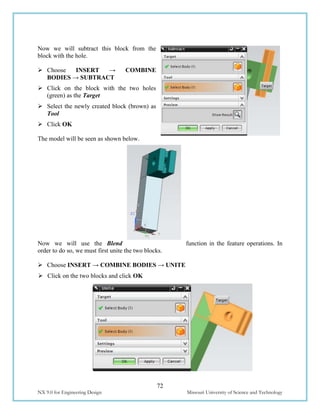 72
NX 9.0 for Engineering Design Missouri University of Science and Technology
Now we will subtract this block from the
block with the hole.
 Choose INSERT → COMBINE
BODIES → SUBTRACT
 Click on the block with the two holes
(green) as the Target
 Select the newly created block (brown) as
Tool
 Click OK
The model will be seen as shown below.
Now we will use the Blend function in the feature operations. In
order to do so, we must first unite the two blocks.
 Choose INSERT → COMBINE BODIES → UNITE
 Click on the two blocks and click OK
 