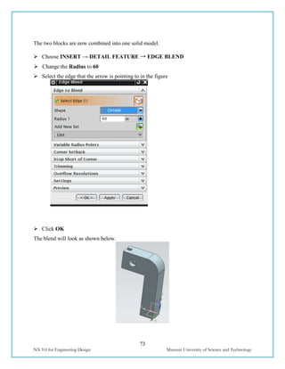 73
NX 9.0 for Engineering Design Missouri University of Science and Technology
The two blocks are now combined into one solid model.
 Choose INSERT → DETAIL FEATURE → EDGE BLEND
 Change the Radius to 60
 Select the edge that the arrow is pointing to in the figure
 Click OK
The blend will look as shown below.
 