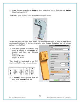 74
NX 9.0 for Engineering Design Missouri University of Science and Technology
 Repeat the same procedure to Blend the inner edge of the blocks. This time, the Radius
should be changed to 30
The blended figure is shown below. Remember to save the model.
We will now make four holes in the model. You can create these holes by using the Hole option
as illustrated in Chapter 3; however, to practice using Feature Operations, we will subtract
cylinders from the block.
 Insert four cylinders individually. They
should be pointing in the positive XC-
direction and have the following
dimensions.
Diameter = 8 inches
Height = 20 inches
They should be constructed in the XC-
direction at the following point coordinates.
 SUBTRACT these cylinders from the
block in the Boolean dialog box
1 2 3 4
X 162 162 162 162
Y 11.25 11.25 53.75 53.75
Z 210 275 210 275
 