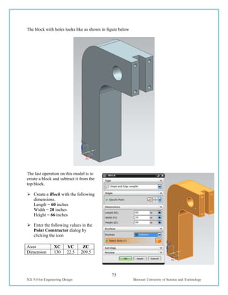 75
NX 9.0 for Engineering Design Missouri University of Science and Technology
The block with holes looks like as shown in figure below
The last operation on this model is to
create a block and subtract it from the
top block.
 Create a Block with the following
dimensions.
Length = 60 inches
Width = 20 inches
Height = 66 inches
 Enter the following values in the
Point Constructor dialog by
clicking the icon
Axes XC YC ZC
Dimension 130 22.5 209.5
 
