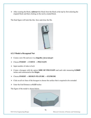 76
NX 9.0 for Engineering Design Missouri University of Science and Technology
 After creating the block, subtract this block from the block at the top by first selecting the
original block and then clicking on the newly created block.
The final figure will look like this. Save and close the file.
4.3.3 Model a Hexagonal Nut
 Create a new file and save it as Impeller_hexa-nut.prt
 Choose INSERT → CURVE → POLYGON
 Input number of sides to be 6
 Create a hexagon with the option SIDE OF POLYGON and each side measuring 0.28685
inches and constructed at the Origin.
 Choose INSERT → DESIGN FEATURE → EXTRUDE
 Click on all six lines of the hexagon to choose the surface that is required to be extruded
 Enter the End Distance as 0.125 inches
The figure of the model is shown below.
 