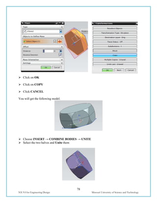 78
NX 9.0 for Engineering Design Missouri University of Science and Technology
 Click on OK
 Click on COPY
 Click CANCEL
You will get the following model.
 Choose INSERT → COMBINE BODIES → UNITE
 Select the two halves and Unite them
 