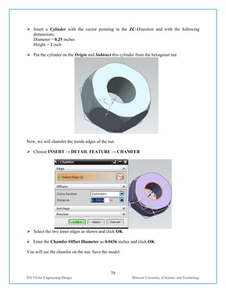 79
NX 9.0 for Engineering Design Missouri University of Science and Technology
 Insert a Cylinder with the vector pointing in the ZC-Direction and with the following
dimensions.
Diameter = 0.25 inches
Height = 1 inch
 Put the cylinder on the Origin and Subtract this cylinder from the hexagonal nut
Now, we will chamfer the inside edges of the nut.
 Choose INSERT → DETAIL FEATURE → CHAMFER
 Select the two inner edges as shown and click OK
 Enter the Chamfer Offset Diameter as 0.0436 inches and click OK
You will see the chamfer on the nut. Save the model.
 