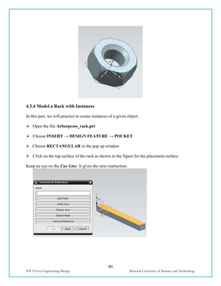 80
NX 9.0 for Engineering Design Missouri University of Science and Technology
4.3.4 Model a Rack with Instances
In this part, we will practice to create instances of a given object.
 Open the file Arborpress_rack.prt
 Choose INSERT → DESIGN FEATURE → POCKET
 Choose RECTANGULAR in the pop up window
 Click on the top surface of the rack as shown in the figure for the placement surface.
Keep an eye on the Cue Line. It gives the next instruction.
 